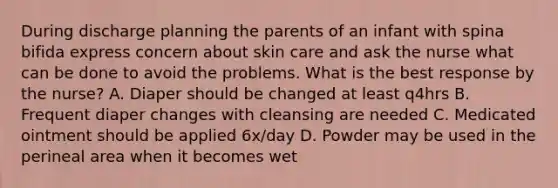 During discharge planning the parents of an infant with spina bifida express concern about skin care and ask the nurse what can be done to avoid the problems. What is the best response by the nurse? A. Diaper should be changed at least q4hrs B. Frequent diaper changes with cleansing are needed C. Medicated ointment should be applied 6x/day D. Powder may be used in the perineal area when it becomes wet