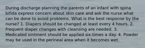 During discharge planning the parents of an infant with spina bifida express concern about skin care and ask the nurse what can be done to avoid problems. What is the best response by the nurse? 1. Diapers should be changed at least every 4 hours. 2. Frequent diaper changes with cleansing are needed. 3. Medicated ointment should be applied six times a day. 4. Powder may be used in the perineal area when it becomes wet.