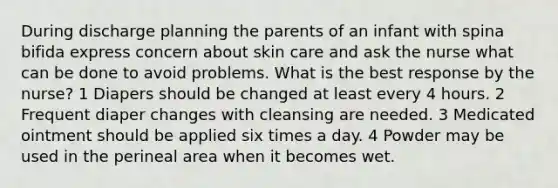 During discharge planning the parents of an infant with spina bifida express concern about skin care and ask the nurse what can be done to avoid problems. What is the best response by the nurse? 1 Diapers should be changed at least every 4 hours. 2 Frequent diaper changes with cleansing are needed. 3 Medicated ointment should be applied six times a day. 4 Powder may be used in the perineal area when it becomes wet.