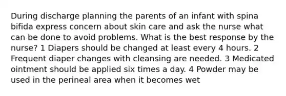 During discharge planning the parents of an infant with spina bifida express concern about skin care and ask the nurse what can be done to avoid problems. What is the best response by the nurse? 1 Diapers should be changed at least every 4 hours. 2 Frequent diaper changes with cleansing are needed. 3 Medicated ointment should be applied six times a day. 4 Powder may be used in the perineal area when it becomes wet