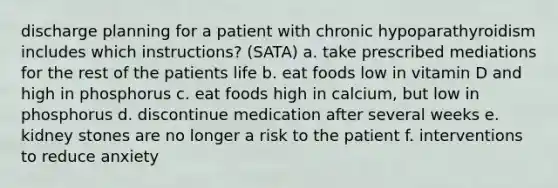 discharge planning for a patient with chronic hypoparathyroidism includes which instructions? (SATA) a. take prescribed mediations for the rest of the patients life b. eat foods low in vitamin D and high in phosphorus c. eat foods high in calcium, but low in phosphorus d. discontinue medication after several weeks e. kidney stones are no longer a risk to the patient f. interventions to reduce anxiety