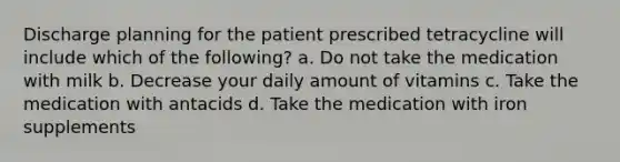 Discharge planning for the patient prescribed tetracycline will include which of the following? a. Do not take the medication with milk b. Decrease your daily amount of vitamins c. Take the medication with antacids d. Take the medication with iron supplements