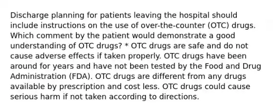 Discharge planning for patients leaving the hospital should include instructions on the use of over-the-counter (OTC) drugs. Which comment by the patient would demonstrate a good understanding of OTC drugs? * OTC drugs are safe and do not cause adverse effects if taken properly. OTC drugs have been around for years and have not been tested by the Food and Drug Administration (FDA). OTC drugs are different from any drugs available by prescription and cost less. OTC drugs could cause serious harm if not taken according to directions.