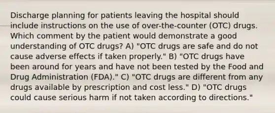 Discharge planning for patients leaving the hospital should include instructions on the use of over-the-counter (OTC) drugs. Which comment by the patient would demonstrate a good understanding of OTC drugs? A) "OTC drugs are safe and do not cause adverse effects if taken properly." B) "OTC drugs have been around for years and have not been tested by the Food and Drug Administration (FDA)." C) "OTC drugs are different from any drugs available by prescription and cost less." D) "OTC drugs could cause serious harm if not taken according to directions."