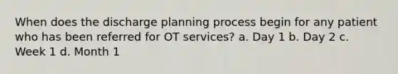 When does the discharge planning process begin for any patient who has been referred for OT services? a. Day 1 b. Day 2 c. Week 1 d. Month 1