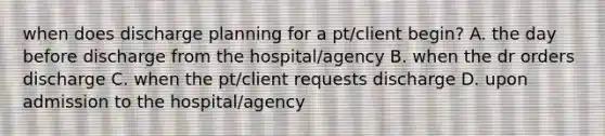 when does discharge planning for a pt/client begin? A. the day before discharge from the hospital/agency B. when the dr orders discharge C. when the pt/client requests discharge D. upon admission to the hospital/agency