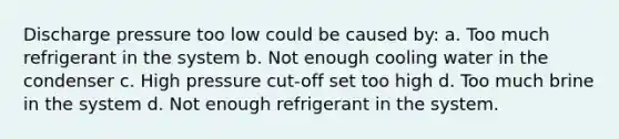 Discharge pressure too low could be caused by: a. Too much refrigerant in the system b. Not enough cooling water in the condenser c. High pressure cut-off set too high d. Too much brine in the system d. Not enough refrigerant in the system.