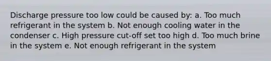 Discharge pressure too low could be caused by: a. Too much refrigerant in the system b. Not enough cooling water in the condenser c. High pressure cut-off set too high d. Too much brine in the system e. Not enough refrigerant in the system