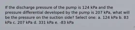 If the discharge pressure of the pump is 124 kPa and the pressure differential developed by the pump is 207 kPa, what will be the pressure on the suction side? Select one: a. 124 kPa b. 83 kPa c. 207 kPa d. 331 kPa e. -83 kPa