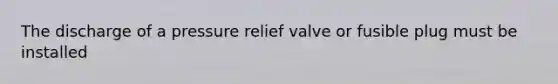 The discharge of a pressure relief valve or fusible plug must be installed