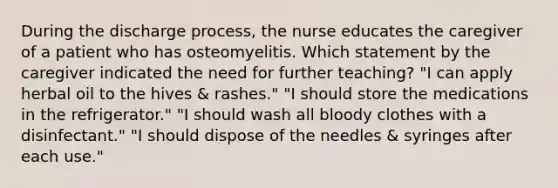 During the discharge process, the nurse educates the caregiver of a patient who has osteomyelitis. Which statement by the caregiver indicated the need for further teaching? "I can apply herbal oil to the hives & rashes." "I should store the medications in the refrigerator." "I should wash all bloody clothes with a disinfectant." "I should dispose of the needles & syringes after each use."