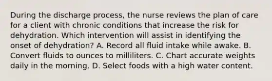 During the discharge process, the nurse reviews the plan of care for a client with chronic conditions that increase the risk for dehydration. Which intervention will assist in identifying the onset of dehydration? A. Record all fluid intake while awake. B. Convert fluids to ounces to milliliters. C. Chart accurate weights daily in the morning. D. Select foods with a high water content.