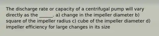 The discharge rate or capacity of a centrifugal pump will vary directly as the ______. a) change in the impeller diameter b) square of the impeller radius c) cube of the impeller diameter d) impeller efficiency for large changes in its size