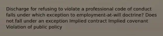 Discharge for refusing to violate a professional code of conduct falls under which exception to employment-at-will doctrine? Does not fall under an exception Implied contract Implied covenant Violation of public policy