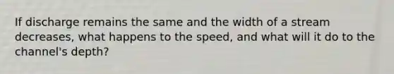 If discharge remains the same and the width of a stream decreases, what happens to the speed, and what will it do to the channel's depth?