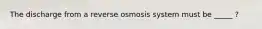 The discharge from a reverse osmosis system must be _____ ?