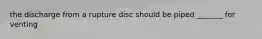 the discharge from a rupture disc should be piped _______ for venting