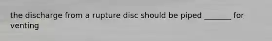 the discharge from a rupture disc should be piped _______ for venting