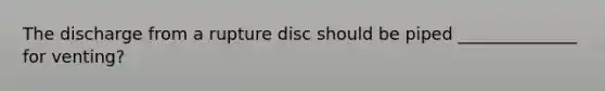 The discharge from a rupture disc should be piped ______________ for venting?