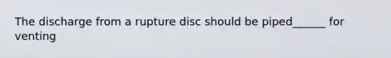 The discharge from a rupture disc should be piped______ for venting