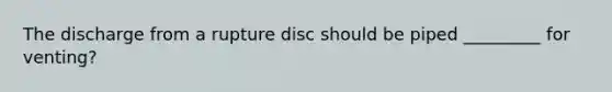 The discharge from a rupture disc should be piped _________ for venting?