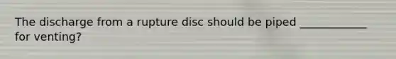 The discharge from a rupture disc should be piped ____________ for venting?