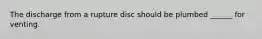 The discharge from a rupture disc should be plumbed ______ for venting.