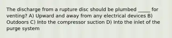 The discharge from a rupture disc should be plumbed _____ for venting? A) Upward and away from any electrical devices B) Outdoors C) Into the compressor suction D) Into the inlet of the purge system