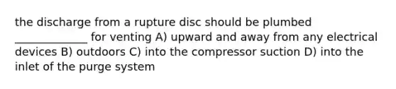 the discharge from a rupture disc should be plumbed _____________ for venting A) upward and away from any electrical devices B) outdoors C) into the compressor suction D) into the inlet of the purge system