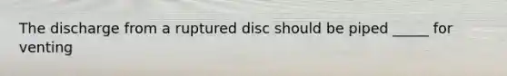 The discharge from a ruptured disc should be piped _____ for venting