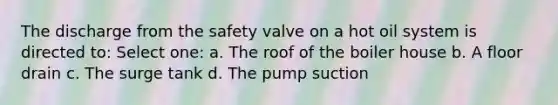 The discharge from the safety valve on a hot oil system is directed to: Select one: a. The roof of the boiler house b. A floor drain c. The surge tank d. The pump suction