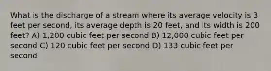 What is the discharge of a stream where its average velocity is 3 feet per second, its average depth is 20 feet, and its width is 200 feet? A) 1,200 cubic feet per second B) 12,000 cubic feet per second C) 120 cubic feet per second D) 133 cubic feet per second