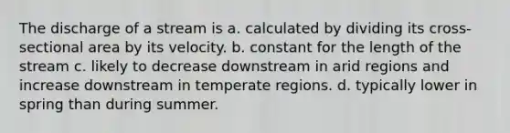 The discharge of a stream is a. calculated by dividing its cross-sectional area by its velocity. b. constant for the length of the stream c. likely to decrease downstream in arid regions and increase downstream in temperate regions. d. typically lower in spring than during summer.