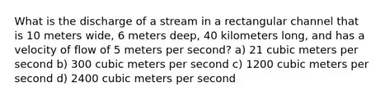 What is the discharge of a stream in a rectangular channel that is 10 meters wide, 6 meters deep, 40 kilometers long, and has a velocity of flow of 5 meters per second? a) 21 cubic meters per second b) 300 cubic meters per second c) 1200 cubic meters per second d) 2400 cubic meters per second