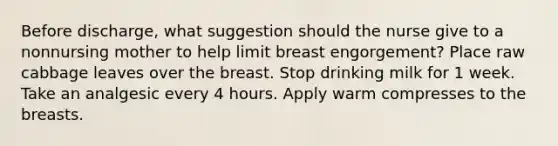 Before discharge, what suggestion should the nurse give to a nonnursing mother to help limit breast engorgement? Place raw cabbage leaves over the breast. Stop drinking milk for 1 week. Take an analgesic every 4 hours. Apply warm compresses to the breasts.