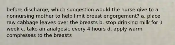 before discharge, which suggestion would the nurse give to a nonnursing mother to help limit breast engorgement? a. place raw cabbage leaves over the breasts b. stop drinking milk for 1 week c. take an analgesic every 4 hours d. apply warm compresses to the breasts