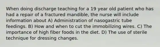 When doing discharge teaching for a 19 year old patient who has had a repair of a fractured mandible, the nurse will include information about A) Administration of nasogastric tube feedings. B) How and when to cut the immobilizing wires. C) The importance of high fiber foods in the diet. D) The use of sterile technique for dressing changes.