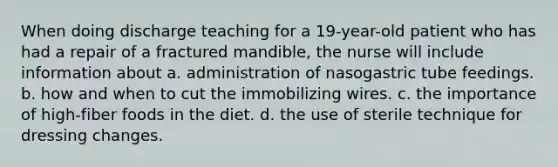 When doing discharge teaching for a 19-year-old patient who has had a repair of a fractured mandible, the nurse will include information about a. administration of nasogastric tube feedings. b. how and when to cut the immobilizing wires. c. the importance of high-fiber foods in the diet. d. the use of sterile technique for dressing changes.