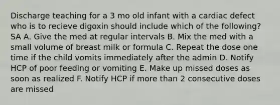 Discharge teaching for a 3 mo old infant with a cardiac defect who is to recieve digoxin should include which of the following? SA A. Give the med at regular intervals B. Mix the med with a small volume of breast milk or formula C. Repeat the dose one time if the child vomits immediately after the admin D. Notify HCP of poor feeding or vomiting E. Make up missed doses as soon as realized F. Notify HCP if more than 2 consecutive doses are missed