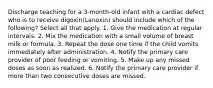 Discharge teaching for a 3-month-old infant with a cardiac defect who is to receive digoxin(Lanoxin) should include which of the following? Select all that apply. 1. Give the medication at regular intervals. 2. Mix the medication with a small volume of breast milk or formula. 3. Repeat the dose one time if the child vomits immediately after administration. 4. Notify the primary care provider of poor feeding or vomiting. 5. Make up any missed doses as soon as realized. 6. Notify the primary care provider if more than two consecutive doses are missed.