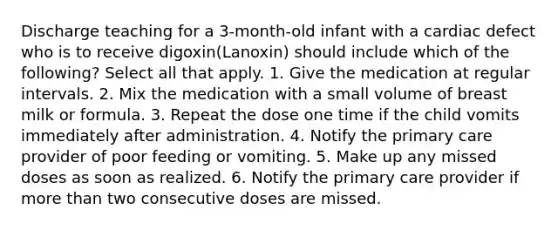 Discharge teaching for a 3-month-old infant with a cardiac defect who is to receive digoxin(Lanoxin) should include which of the following? Select all that apply. 1. Give the medication at regular intervals. 2. Mix the medication with a small volume of breast milk or formula. 3. Repeat the dose one time if the child vomits immediately after administration. 4. Notify the primary care provider of poor feeding or vomiting. 5. Make up any missed doses as soon as realized. 6. Notify the primary care provider if more than two consecutive doses are missed.