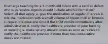 Discharge teaching for a 3-month-old infant with a cardiac defect who is to receive digoxin should include which information? Select all that apply. a. give the medication at regular intervals b. mix the medication with a small volume of breast milk or formula c. repeat the dose one time if the child vomits immediately after administration d. notify the healthcare provider of poor feeding or vomiting e. make up any missed doses as soon as realized f. notify the healthcare provider if more than two consecutive doses are missed