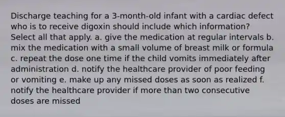 Discharge teaching for a 3-month-old infant with a cardiac defect who is to receive digoxin should include which information? Select all that apply. a. give the medication at regular intervals b. mix the medication with a small volume of breast milk or formula c. repeat the dose one time if the child vomits immediately after administration d. notify the healthcare provider of poor feeding or vomiting e. make up any missed doses as soon as realized f. notify the healthcare provider if more than two consecutive doses are missed