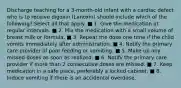 Discharge teaching for a 3-month-old infant with a cardiac defect who is to receive digoxin (Lanoxin) should include which of the following? Select all that apply. ■ 1. Give the medication at regular intervals. ■ 2. Mix the medication with a small volume of breast milk or formula. ■ 3. Repeat the dose one time if the child vomits immediately after administration. ■ 4. Notify the primary care provider of poor feeding or vomiting. ■ 5. Make up any missed doses as soon as realized. ■ 6. Notify the primary care provider if more than 2 consecutive doses are missed. ■ 7. Keep medication in a safe place, preferably a locked cabinet. ■ 8. Induce vomiting if there is an accidental overdose.