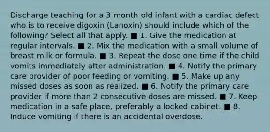 Discharge teaching for a 3-month-old infant with a cardiac defect who is to receive digoxin (Lanoxin) should include which of the following? Select all that apply. ■ 1. Give the medication at regular intervals. ■ 2. Mix the medication with a small volume of breast milk or formula. ■ 3. Repeat the dose one time if the child vomits immediately after administration. ■ 4. Notify the primary care provider of poor feeding or vomiting. ■ 5. Make up any missed doses as soon as realized. ■ 6. Notify the primary care provider if more than 2 consecutive doses are missed. ■ 7. Keep medication in a safe place, preferably a locked cabinet. ■ 8. Induce vomiting if there is an accidental overdose.