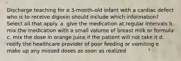 Discharge teaching for a 3-month-old infant with a cardiac defect who is to receive digoxin should include which information? Select all that apply. a. give the medication at regular intervals b. mix the medication with a small volume of breast milk or formula c. mix the dose in orange juice if the patient will not take it d. notify the healthcare provider of poor feeding or vomiting e. make up any missed doses as soon as realized