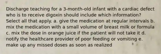 Discharge teaching for a 3-month-old infant with a cardiac defect who is to receive digoxin should include which information? Select all that apply. a. give the medication at regular intervals b. mix the medication with a small volume of breast milk or formula c. mix the dose in orange juice if the patient will not take it d. notify the healthcare provider of poor feeding or vomiting e. make up any missed doses as soon as realized