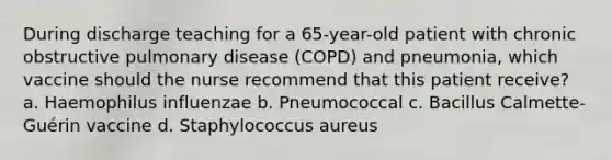 During discharge teaching for a 65-year-old patient with chronic obstructive pulmonary disease (COPD) and pneumonia, which vaccine should the nurse recommend that this patient receive? a. Haemophilus influenzae b. Pneumococcal c. Bacillus Calmette-Guérin vaccine d. Staphylococcus aureus