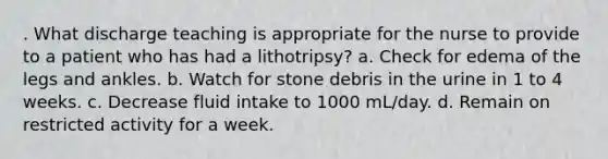 . What discharge teaching is appropriate for the nurse to provide to a patient who has had a lithotripsy? a. Check for edema of the legs and ankles. b. Watch for stone debris in the urine in 1 to 4 weeks. c. Decrease fluid intake to 1000 mL/day. d. Remain on restricted activity for a week.