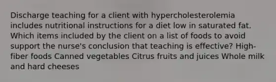 Discharge teaching for a client with hypercholesterolemia includes nutritional instructions for a diet low in saturated fat. Which items included by the client on a list of foods to avoid support the nurse's conclusion that teaching is effective? High-fiber foods Canned vegetables Citrus fruits and juices Whole milk and hard cheeses